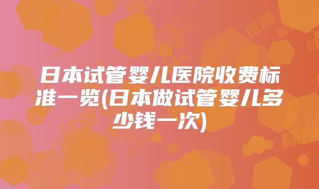 日本试管婴儿医院收费标准一览(日本做试管婴儿多少钱一次)