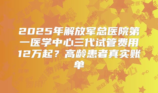 2025年解放军总医院第一医学中心三代试管费用12万起?高龄患者真实账单