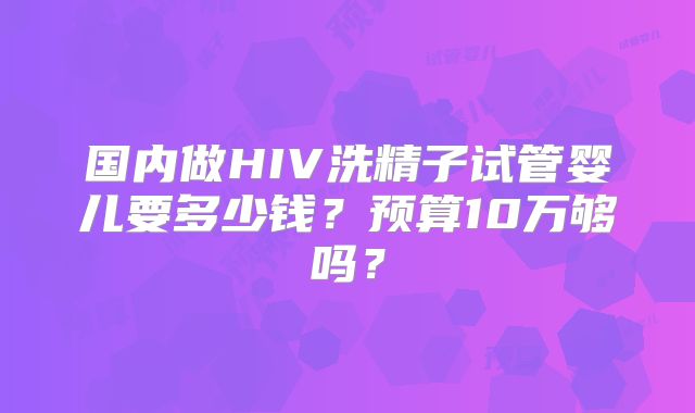国内做HIV洗精子试管婴儿要多少钱?预算10万够吗?