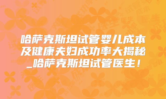 哈萨克斯坦试管婴儿成本及健康夫妇成功率大揭秘_哈萨克斯坦试管医生!