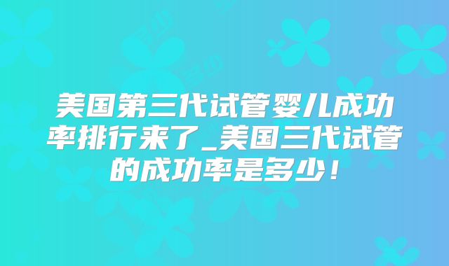美国第三代试管婴儿成功率排行来了_美国三代试管的成功率是多少!