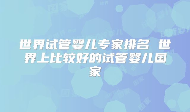 世界试管婴儿专家排名 世界上比较好的试管婴儿国家