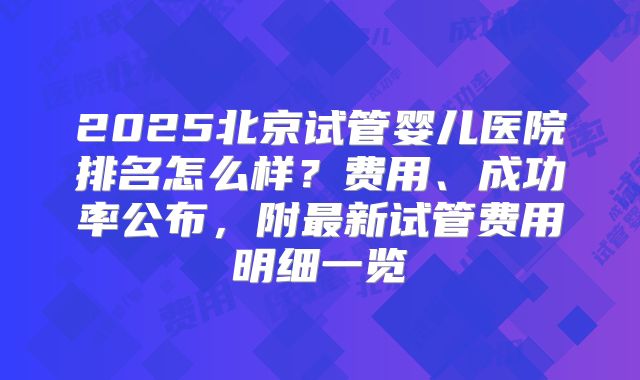 2025北京试管婴儿医院排名怎么样？费用、成功率公布，附最新试管费用明细一览
