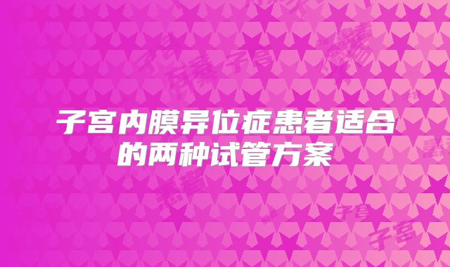 子宫内膜异位症患者适合的两种试管方案