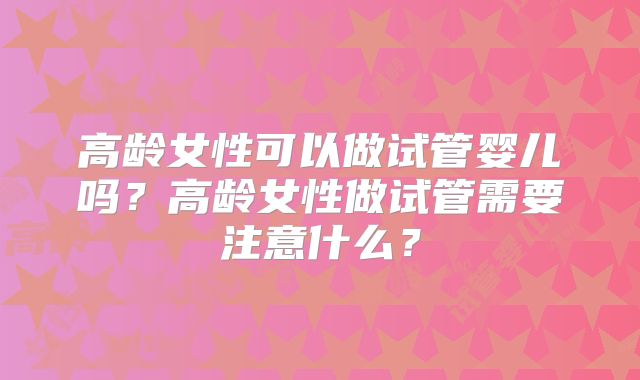 高龄女性可以做试管婴儿吗?高龄女性做试管需要注意什么?