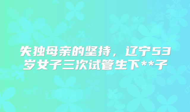 失独母亲的坚持，辽宁53岁女子三次试管生下**子
