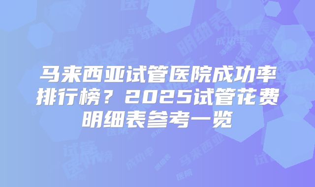 马来西亚试管医院成功率排行榜?2025试管花费明细表参考一览