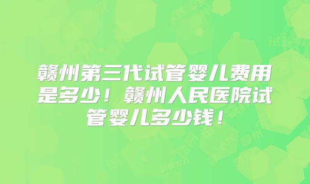 赣州第三代试管婴儿费用是多少！赣州人民医院试管婴儿多少钱！