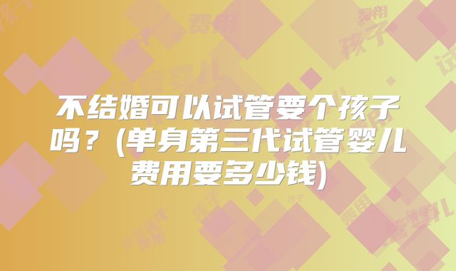 不结婚可以试管要个孩子吗?(单身第三代试管婴儿费用要多少钱)