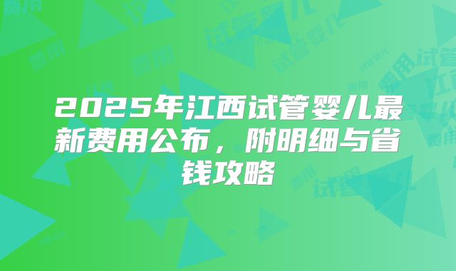 2025年江西试管婴儿最新费用公布，附明细与省钱攻略