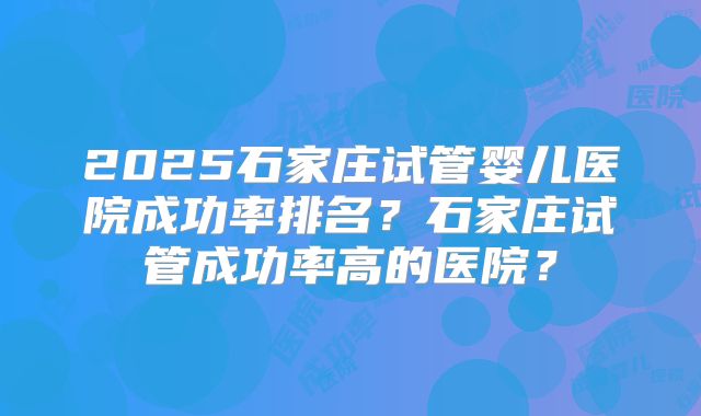 2025石家庄试管婴儿医院成功率排名?石家庄试管成功率高的医院?