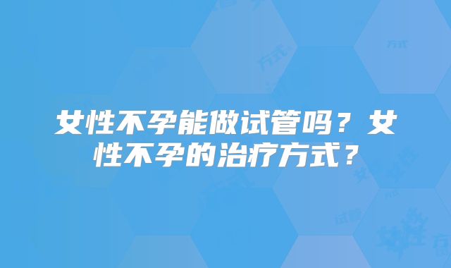 女性不孕能做试管吗?女性不孕的治疗方式?