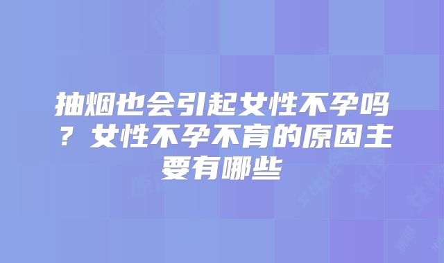 抽烟也会引起女性不孕吗?女性不孕不育的原因主要有哪些