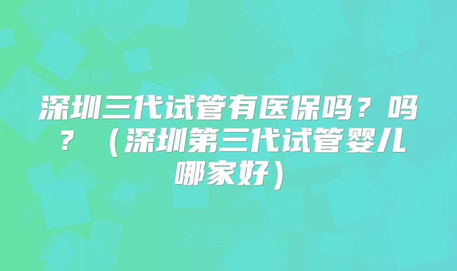 深圳三代试管有医保吗?吗?(深圳第三代试管婴儿哪家好)