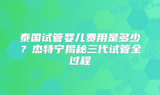 泰国试管婴儿费用是多少？杰特宁揭秘三代试管全过程