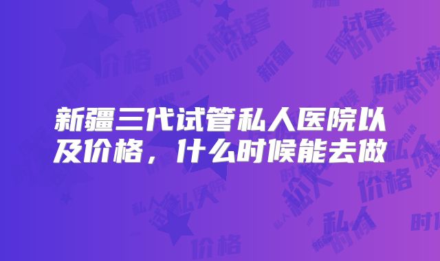 新疆三代试管私人医院以及价格，什么时候能去做
