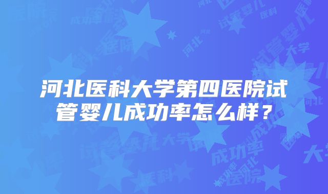 河北医科大学第四医院试管婴儿成功率怎么样?