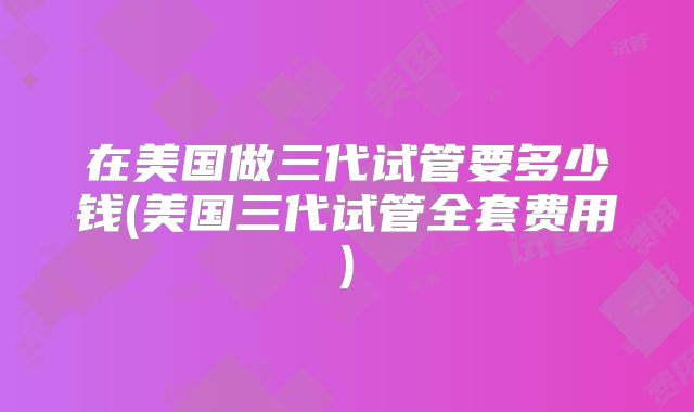 在美国做三代试管要多少钱(美国三代试管全套费用)