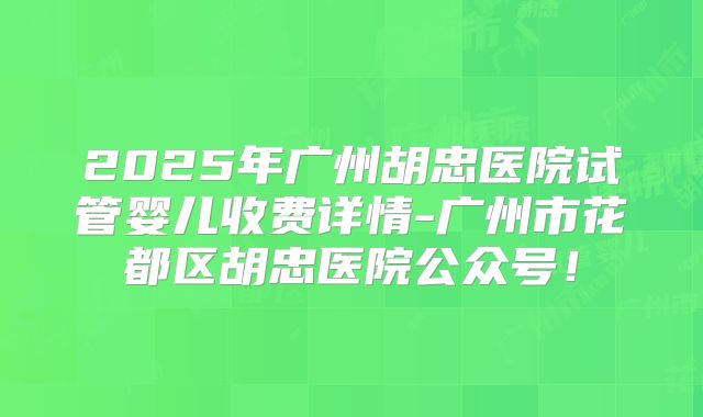 2025年广州胡忠医院试管婴儿收费详情-广州市花都区胡忠医院公众号!