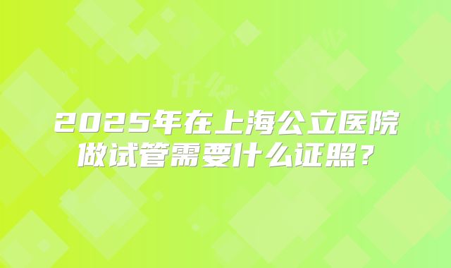 2025年在上海公立医院做试管需要什么证照?