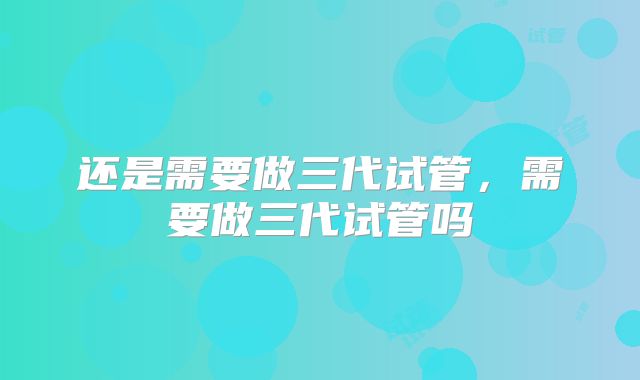 还是需要做三代试管,需要做三代试管吗