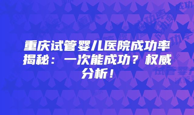 重庆试管婴儿医院成功率揭秘:一次能成功?权威分析!