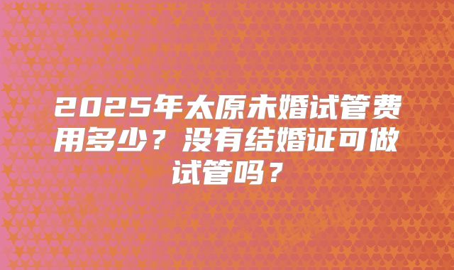 2025年太原未婚试管费用多少?没有结婚证可做试管吗?