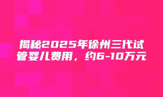 揭秘2025年徐州三代试管婴儿费用,约6-10万元