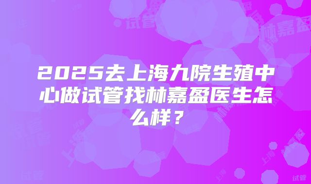 2025去上海九院生殖中心做试管找林嘉盈医生怎么样?