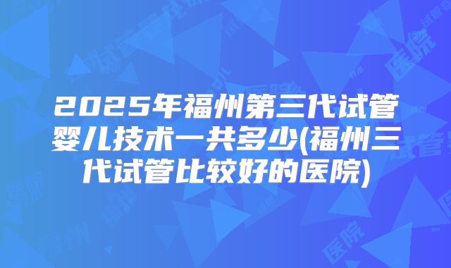 2025年福州第三代试管婴儿技术一共多少(福州三代试管比较好的医院)