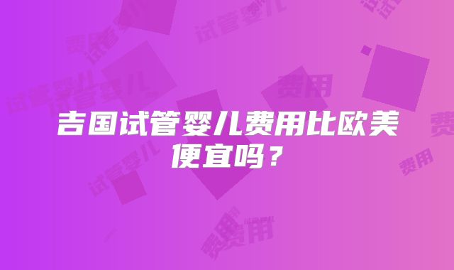 吉国试管婴儿费用比欧美便宜吗?