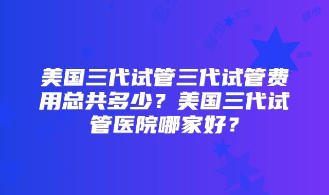 美国三代试管三代试管费用总共多少？美国三代试管医院哪家好？