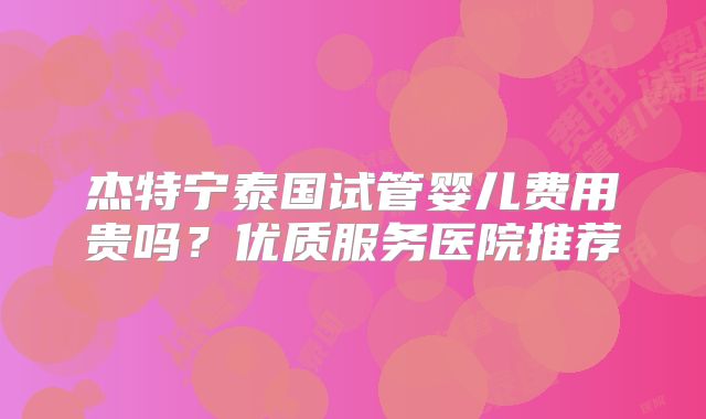 杰特宁泰国试管婴儿费用贵吗?优质服务医院推荐
