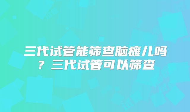 三代试管能筛查脑瘫儿吗？三代试管可以筛查
