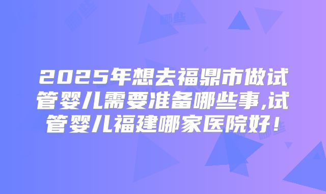 2025年想去福鼎市做试管婴儿需要准备哪些事,试管婴儿福建哪家医院好！