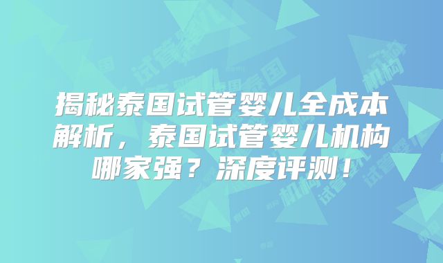 揭秘泰国试管婴儿全成本解析,泰国试管婴儿机构哪家强?深度评测!