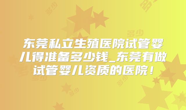 东莞私立生殖医院试管婴儿得准备多少钱_东莞有做试管婴儿资质的医院!