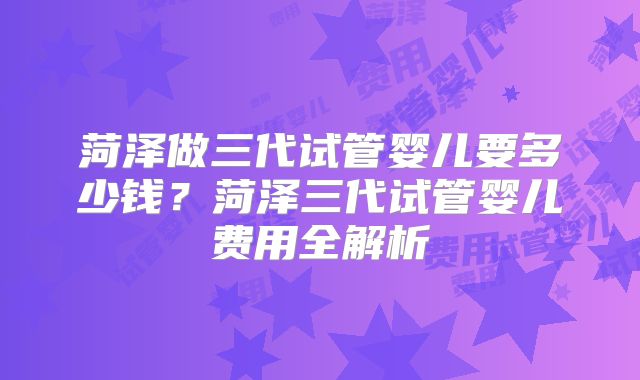 菏泽做三代试管婴儿要多少钱？菏泽三代试管婴儿费用全解析