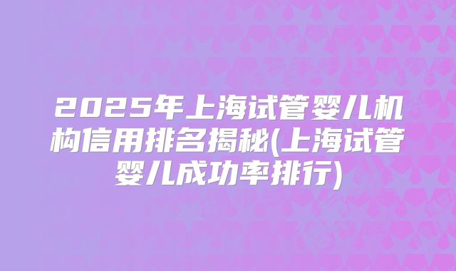 2025年上海试管婴儿机构信用排名揭秘(上海试管婴儿成功率排行)