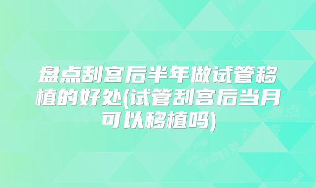盘点刮宫后半年做试管移植的好处(试管刮宫后当月可以移植吗)