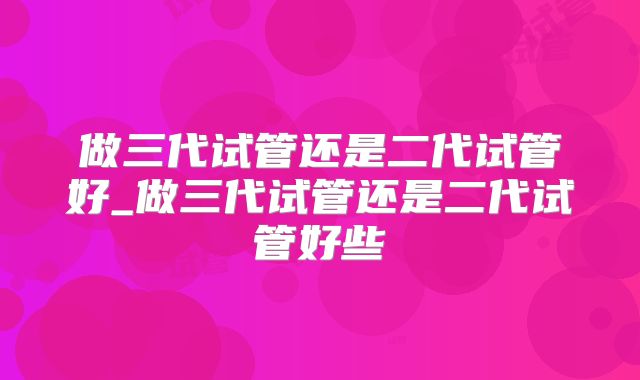 做三代试管还是二代试管好_做三代试管还是二代试管好些