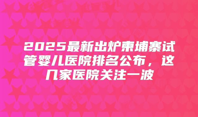 2025最新出炉柬埔寨试管婴儿医院排名公布,这几家医院关注一波