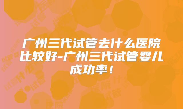 广州三代试管去什么医院比较好-广州三代试管婴儿成功率!