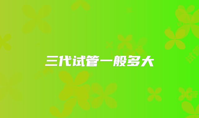 三代试管一般多大