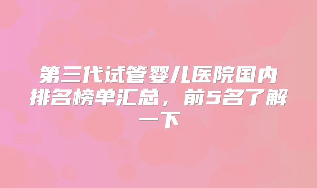第三代试管婴儿医院国内排名榜单汇总,前5名了解一下