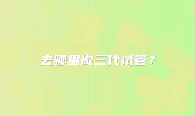 去哪里做三代试管？
