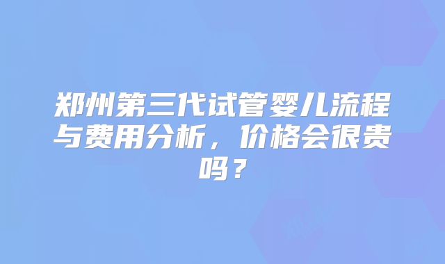 郑州第三代试管婴儿流程与费用分析，价格会很贵吗？