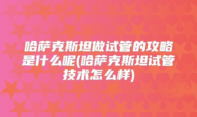 哈萨克斯坦做试管的攻略是什么呢(哈萨克斯坦试管技术怎么样)