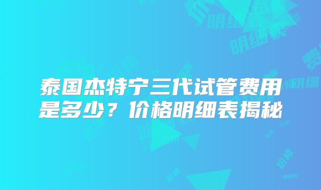 泰国杰特宁三代试管费用是多少？价格明细表揭秘
