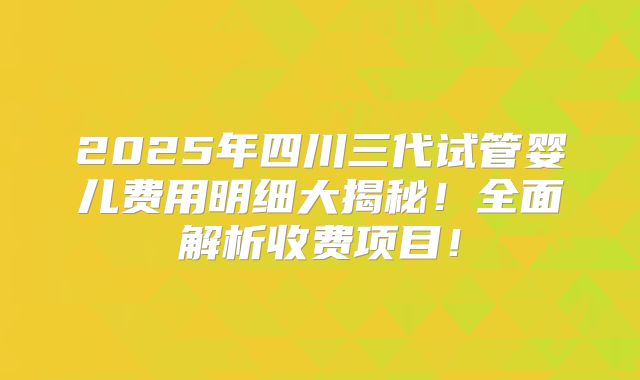 2025年四川三代试管婴儿费用明细大揭秘!全面解析收费项目!